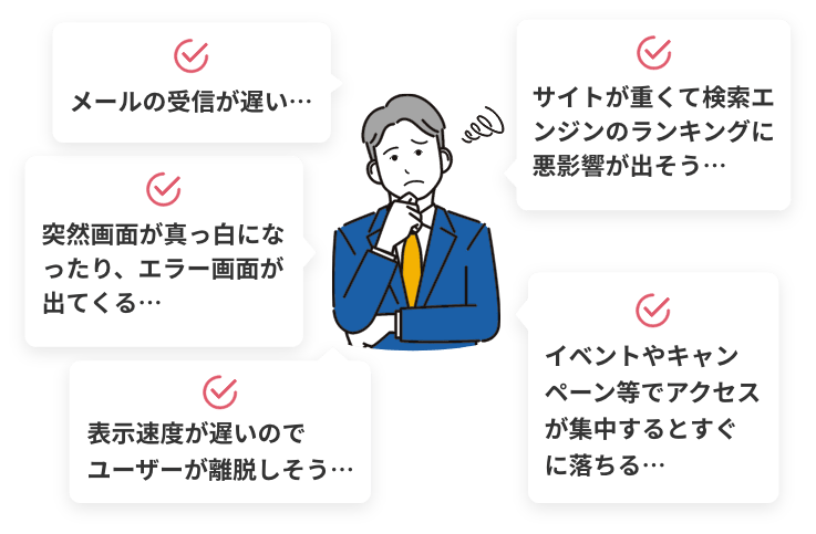 メールの受信が遅い… 突然画面が真っ白になったり、エラー画面が出てくる… 表示速度が遅いのでユーザーが離脱しそう サイトが重くて検索エンジンのランキングに悪影響が出そう… イベントやキャンペーン等でアクセスが集中するとすぐに落ちる…